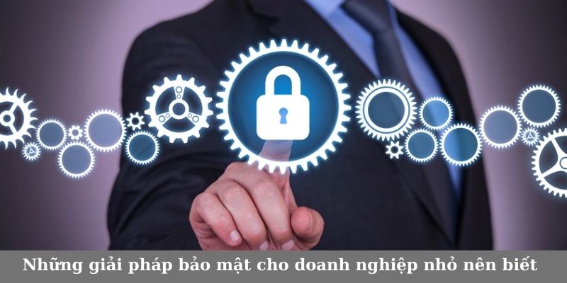 Những giải pháp bảo mật cho doanh nghiệp nhỏ nên biết